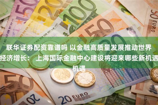 联华证券配资靠谱吗 以金融高质量发展推动世界经济增长： 上海国际金融中心建设将迎来哪些新机遇