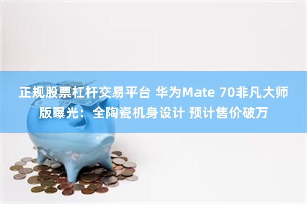 正规股票杠杆交易平台 华为Mate 70非凡大师版曝光：全陶瓷机身设计 预计售价破万