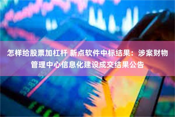 怎样给股票加杠杆 新点软件中标结果：涉案财物管理中心信息化建设成交结果公告