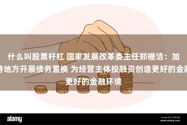 什么叫股票杆杠 国家发展改革委主任郑栅洁：加力支持地方开展债务置换 为经营主体投融资创造更好的金融环境