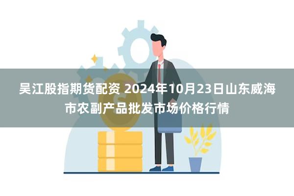 吴江股指期货配资 2024年10月23日山东威海市农副产品批发市场价格行情