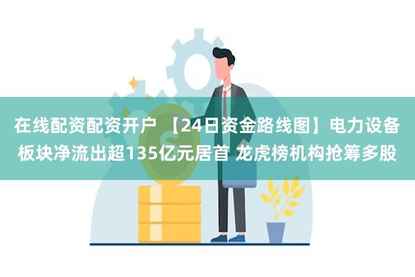 在线配资配资开户 【24日资金路线图】电力设备板块净流出超135亿元居首 龙虎榜机构抢筹多股