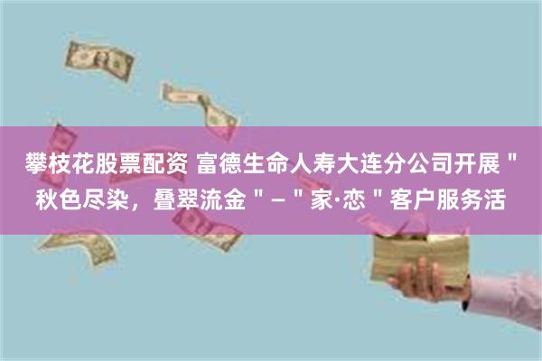 攀枝花股票配资 富德生命人寿大连分公司开展＂秋色尽染，叠翠流金＂—＂家·恋＂客户服务活