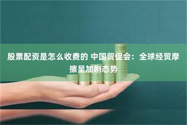 股票配资是怎么收费的 中国贸促会：全球经贸摩擦呈加剧态势