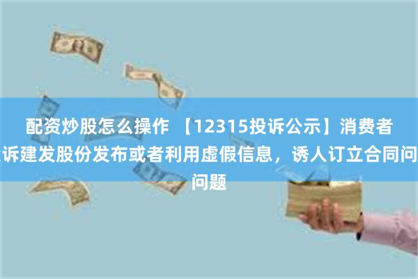 配资炒股怎么操作 【12315投诉公示】消费者投诉建发股份发布或者利用虚假信息，诱人订立合同问题