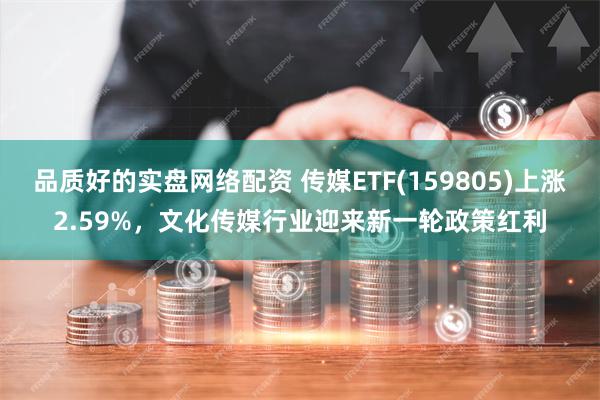 品质好的实盘网络配资 传媒ETF(159805)上涨2.59%，文化传媒行业迎来新一轮政策红利