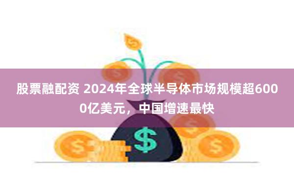 股票融配资 2024年全球半导体市场规模超6000亿美元，中国增速最快