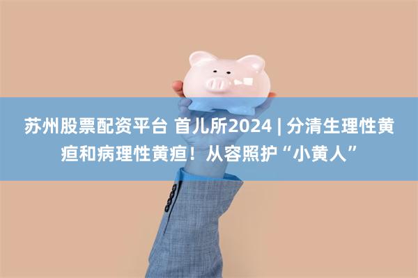 苏州股票配资平台 首儿所2024 | 分清生理性黄疸和病理性黄疸！从容照护“小黄人”