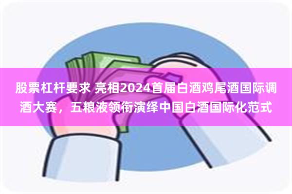 股票杠杆要求 亮相2024首届白酒鸡尾酒国际调酒大赛，五粮液领衔演绎中国白酒国际化范式