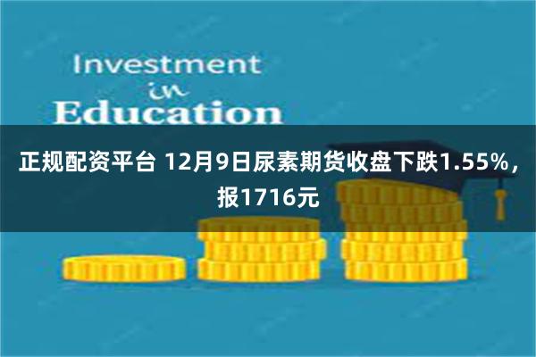 正规配资平台 12月9日尿素期货收盘下跌1.55%，报1716元