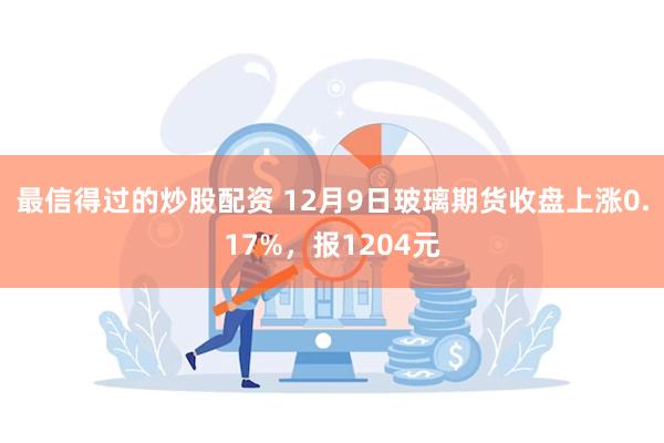 最信得过的炒股配资 12月9日玻璃期货收盘上涨0.17%，报1204元