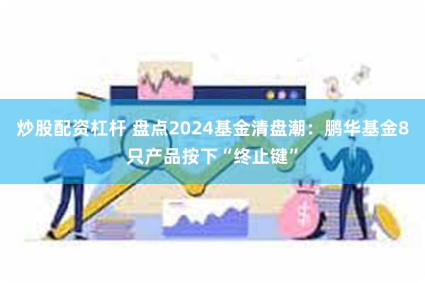 炒股配资杠杆 盘点2024基金清盘潮：鹏华基金8只产品按下“终止键”