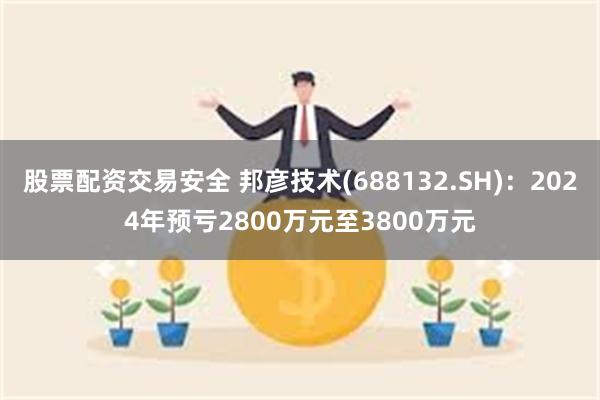 股票配资交易安全 邦彦技术(688132.SH)：2024年预亏2800万元至3800万元