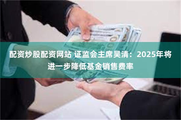 配资炒股配资网站 证监会主席吴清：2025年将进一步降低基金销售费率