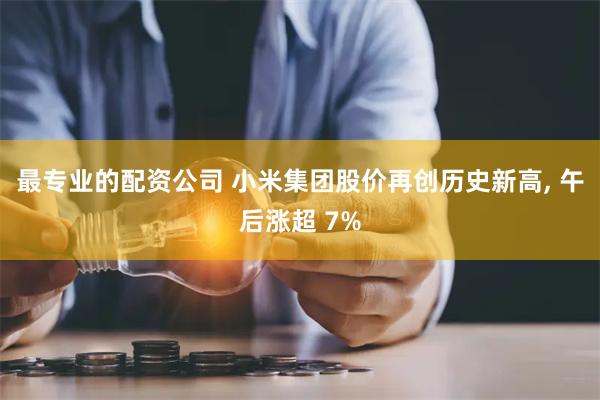 最专业的配资公司 小米集团股价再创历史新高, 午后涨超 7%