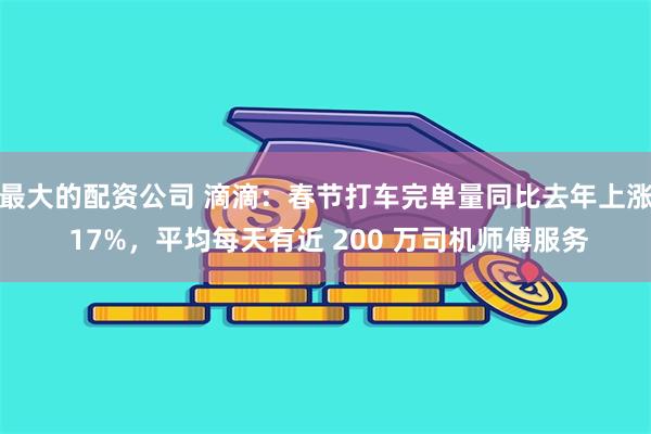 最大的配资公司 滴滴：春节打车完单量同比去年上涨 17%，平均每天有近 200 万司机师傅服务