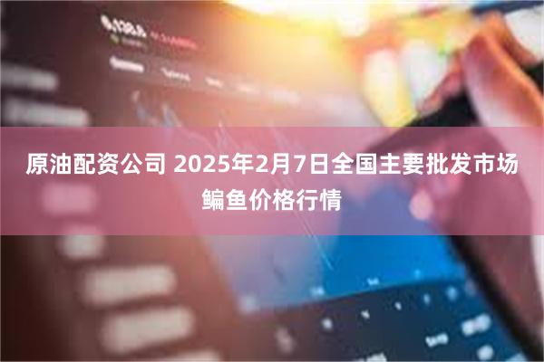 原油配资公司 2025年2月7日全国主要批发市场鳊鱼价格行情