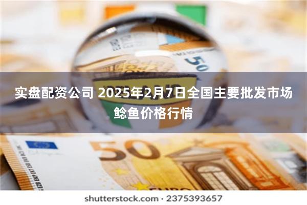 实盘配资公司 2025年2月7日全国主要批发市场鲶鱼价格行情