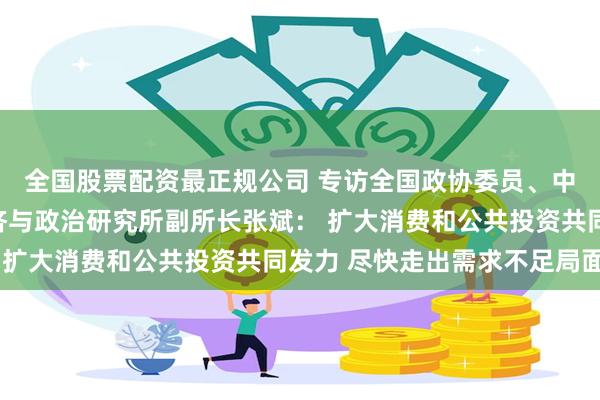 全国股票配资最正规公司 专访全国政协委员、中国社会科学院世界经济与政治研究所副所长张斌： 扩大消费和公共投资共同发力 尽快走出需求不足局面