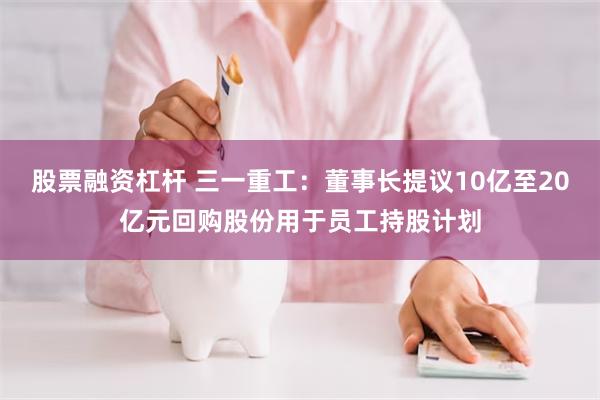 股票融资杠杆 三一重工：董事长提议10亿至20亿元回购股份用于员工持股计划